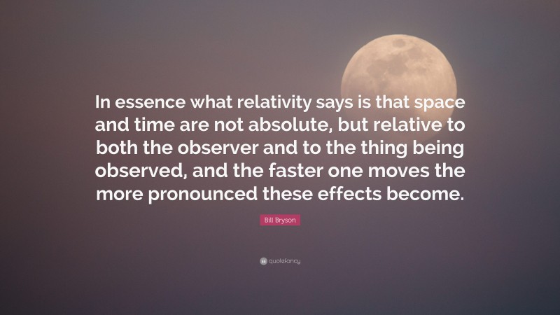Bill Bryson Quote: “In essence what relativity says is that space and time are not absolute, but relative to both the observer and to the thing being observed, and the faster one moves the more pronounced these effects become.”
