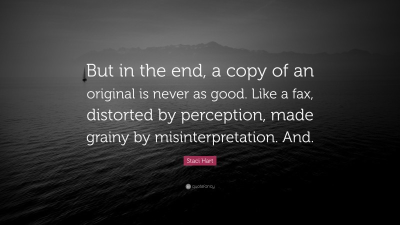 Staci Hart Quote: “But in the end, a copy of an original is never as good. Like a fax, distorted by perception, made grainy by misinterpretation. And.”