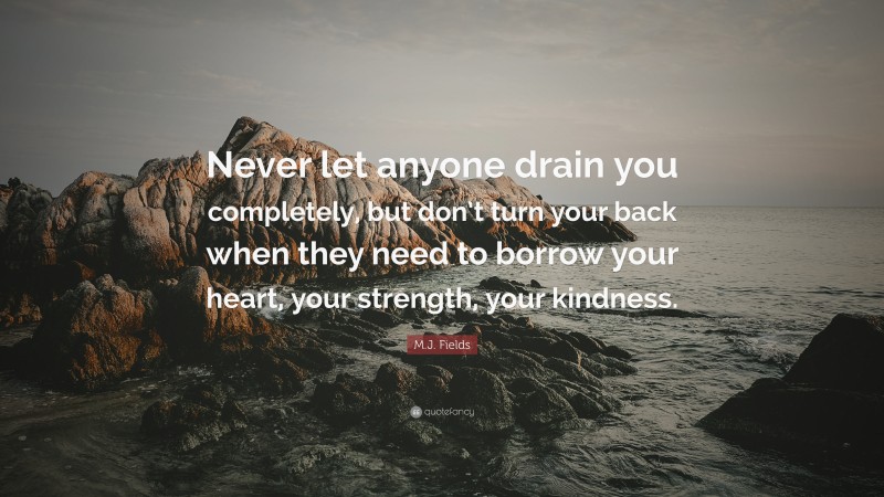 M.J. Fields Quote: “Never let anyone drain you completely, but don’t turn your back when they need to borrow your heart, your strength, your kindness.”