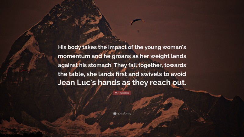 M.F. Kelleher Quote: “His body takes the impact of the young woman’s momentum and he groans as her weight lands against his stomach. They fall together, towards the table, she lands first and swivels to avoid Jean Luc’s hands as they reach out.”