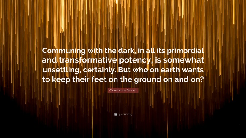 Claire-Louise Bennett Quote: “Communing with the dark, in all its primordial and transformative potency, is somewhat unsettling, certainly. But who on earth wants to keep their feet on the ground on and on?”