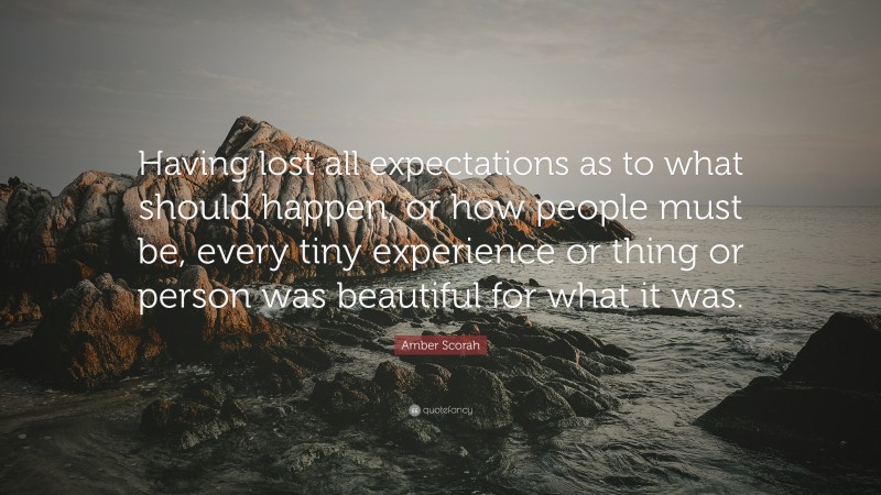 Amber Scorah Quote: “Having lost all expectations as to what should happen, or how people must be, every tiny experience or thing or person was beautiful for what it was.”