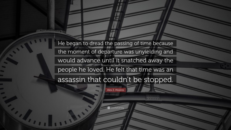 Alex Z. Moores Quote: “He began to dread the passing of time because the moment of departure was unyielding and would advance until it snatched away the people he loved. He felt that time was an assassin that couldn’t be stopped.”