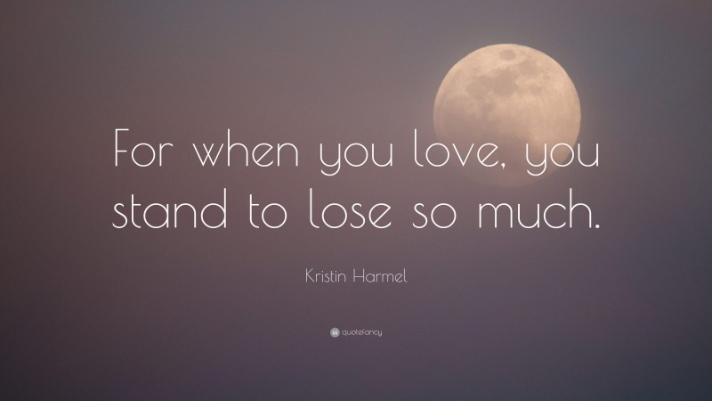 Kristin Harmel Quote: “For when you love, you stand to lose so much.”