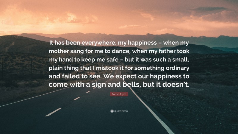 Rachel Joyce Quote: “It has been everywhere, my happiness – when my mother sang for me to dance, when my father took my hand to keep me safe – but it was such a small, plain thing that I mistook it for something ordinary and failed to see. We expect our happiness to come with a sign and bells, but it doesn’t.”