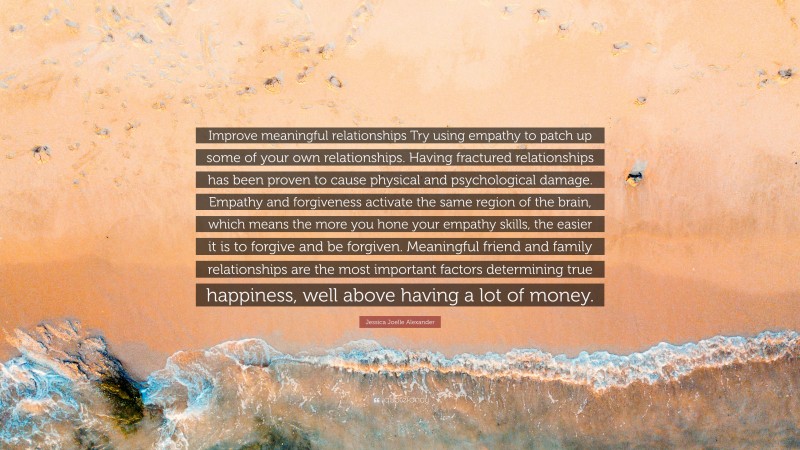 Jessica Joelle Alexander Quote: “Improve meaningful relationships Try using empathy to patch up some of your own relationships. Having fractured relationships has been proven to cause physical and psychological damage. Empathy and forgiveness activate the same region of the brain, which means the more you hone your empathy skills, the easier it is to forgive and be forgiven. Meaningful friend and family relationships are the most important factors determining true happiness, well above having a lot of money.”