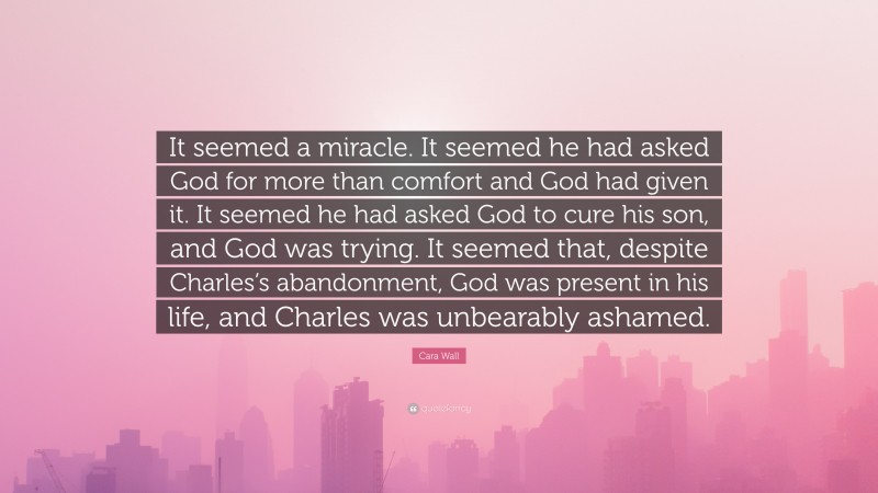 Cara Wall Quote: “It seemed a miracle. It seemed he had asked God for more than comfort and God had given it. It seemed he had asked God to cure his son, and God was trying. It seemed that, despite Charles’s abandonment, God was present in his life, and Charles was unbearably ashamed.”