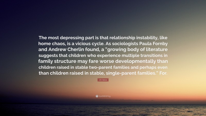 J.D. Vance Quote: “The most depressing part is that relationship instability, like home chaos, is a vicious cycle. As sociologists Paula Fornby and Andrew Cherlin found, a “growing body of literature suggests that children who experience multiple transitions in family structure may fare worse developmentally than children raised in stable two-parent families and perhaps even than children raised in stable, single-parent families.” For.”