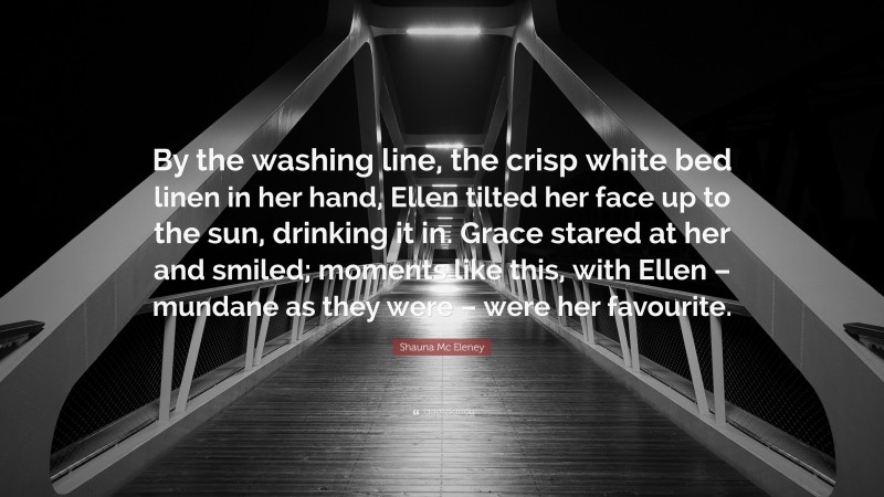 Shauna Mc Eleney Quote: “By the washing line, the crisp white bed linen in her hand, Ellen tilted her face up to the sun, drinking it in. Grace stared at her and smiled; moments like this, with Ellen – mundane as they were – were her favourite.”