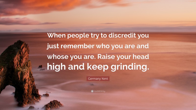 Germany Kent Quote: “When people try to discredit you just remember who you are and whose you are. Raise your head high and keep grinding.”