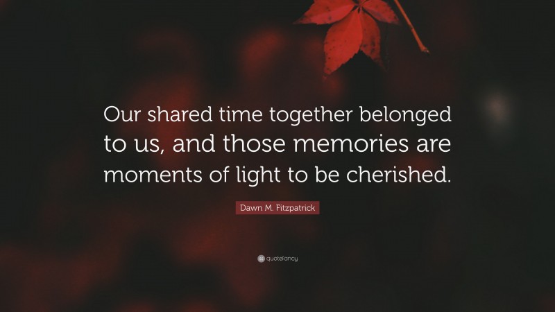 Dawn M. Fitzpatrick Quote: “Our shared time together belonged to us, and those memories are moments of light to be cherished.”