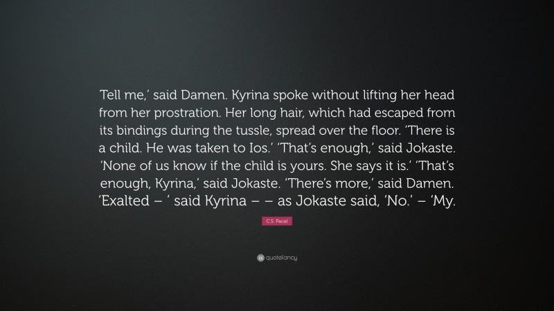 C.S. Pacat Quote: “Tell me,’ said Damen. Kyrina spoke without lifting her head from her prostration. Her long hair, which had escaped from its bindings during the tussle, spread over the floor. ‘There is a child. He was taken to Ios.’ ‘That’s enough,’ said Jokaste. ‘None of us know if the child is yours. She says it is.’ ‘That’s enough, Kyrina,’ said Jokaste. ‘There’s more,’ said Damen. ‘Exalted – ’ said Kyrina – – as Jokaste said, ‘No.’ – ‘My.”