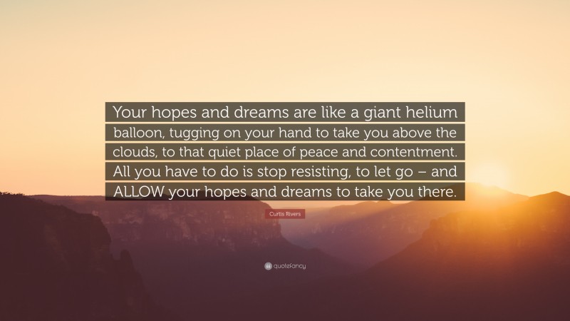 Curtis Rivers Quote: “Your hopes and dreams are like a giant helium balloon, tugging on your hand to take you above the clouds, to that quiet place of peace and contentment. All you have to do is stop resisting, to let go – and ALLOW your hopes and dreams to take you there.”