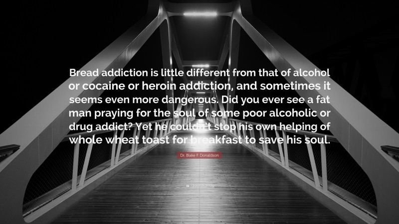 Dr. Blake F. Donaldson Quote: “Bread addiction is little different from that of alcohol or cocaine or heroin addiction, and sometimes it seems even more dangerous. Did you ever see a fat man praying for the soul of some poor alcoholic or drug addict? Yet he couldn’t stop his own helping of whole wheat toast for breakfast to save his soul.”