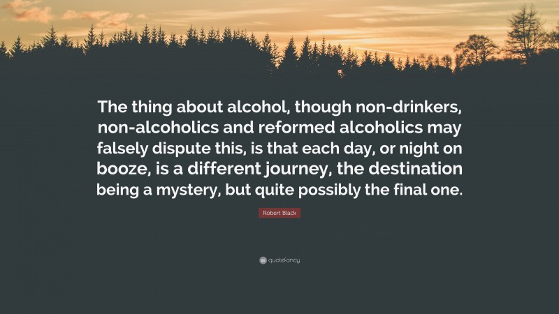 Robert Black Quote: “The thing about alcohol, though non-drinkers, non-alcoholics and reformed alcoholics may falsely dispute this, is that each day, or night on booze, is a different journey, the destination being a mystery, but quite possibly the final one.”