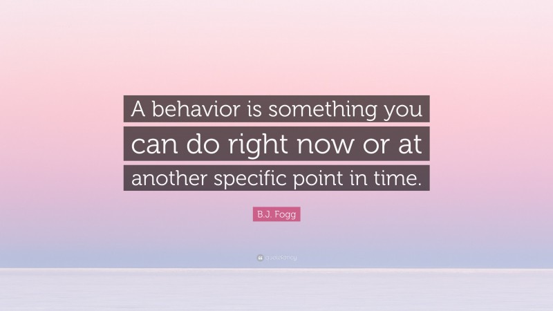 B.J. Fogg Quote: “A behavior is something you can do right now or at another specific point in time.”