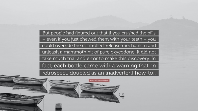 Patrick Radden Keefe Quote: “But people had figured out that if you crushed the pills – even if you just chewed them with your teeth – you could override the controlled-release mechanism and unleash a mammoth hit of pure oxycodone. It did not take much trial and error to make this discovery. In fact, each bottle came with a warning that, in retrospect, doubled as an inadvertent how-to:.”
