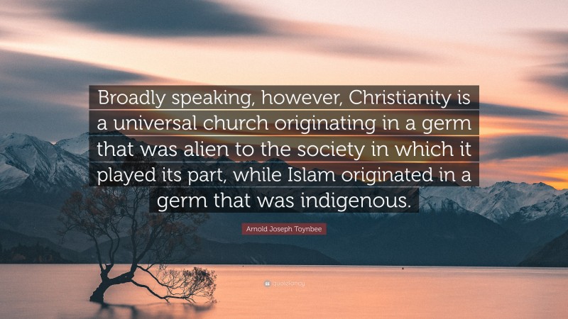 Arnold Joseph Toynbee Quote: “Broadly speaking, however, Christianity is a universal church originating in a germ that was alien to the society in which it played its part, while Islam originated in a germ that was indigenous.”