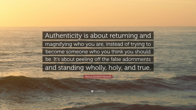 Akosua Dardaine Edwards Quote: “Authenticity is about returning and magnifying who you are, instead of trying to become someone who you think you should be. It’s about peeling off the false adornments and standing wholly, holy, and true.”