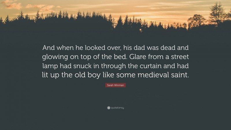 Sarah Winman Quote: “And when he looked over, his dad was dead and glowing on top of the bed. Glare from a street lamp had snuck in through the curtain and had lit up the old boy like some medieval saint.”