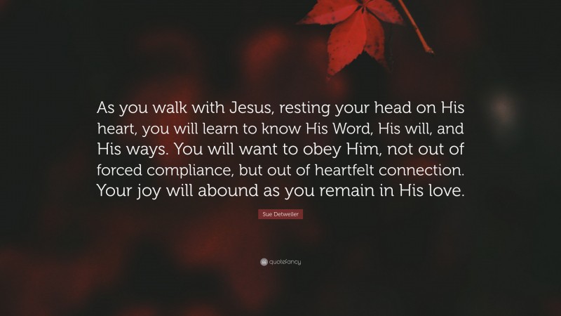 Sue Detweiler Quote: “As you walk with Jesus, resting your head on His heart, you will learn to know His Word, His will, and His ways. You will want to obey Him, not out of forced compliance, but out of heartfelt connection. Your joy will abound as you remain in His love.”