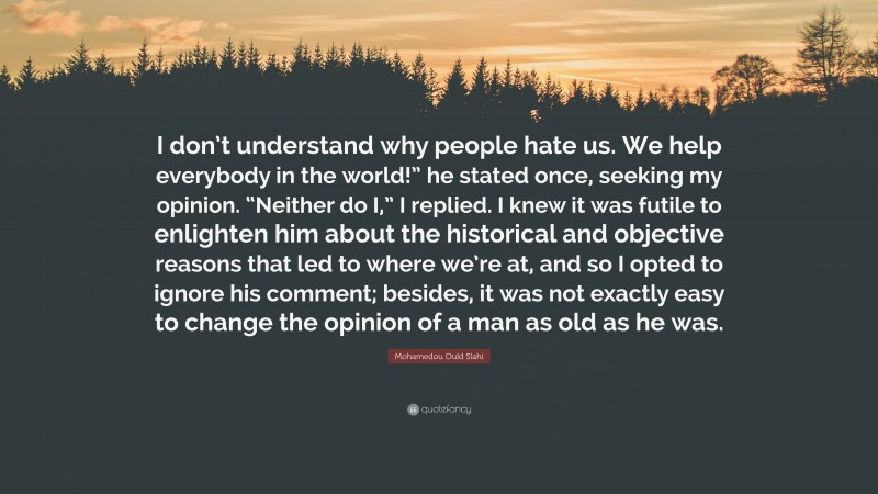 Mohamedou Ould Slahi Quote: “I don’t understand why people hate us. We help everybody in the world!” he stated once, seeking my opinion. “Neither do I,” I replied. I knew it was futile to enlighten him about the historical and objective reasons that led to where we’re at, and so I opted to ignore his comment; besides, it was not exactly easy to change the opinion of a man as old as he was.”