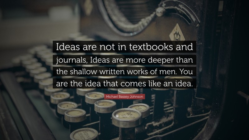 Michael Bassey Johnson Quote: “Ideas are not in textbooks and journals, Ideas are more deeper than the shallow written works of men. You are the idea that comes like an idea.”