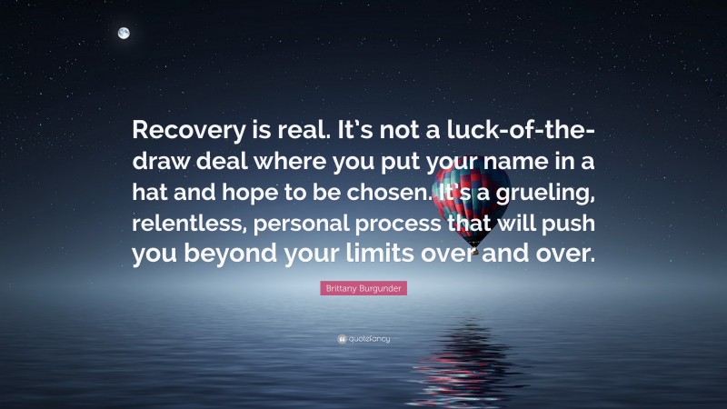Brittany Burgunder Quote: “Recovery is real. It’s not a luck-of-the-draw deal where you put your name in a hat and hope to be chosen. It’s a grueling, relentless, personal process that will push you beyond your limits over and over.”