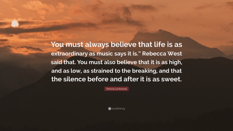 Patricia Lockwood Quote: “You must always believe that life is as extraordinary as music says it is.” Rebecca West said that. You must also believe that it is as high, and as low, as strained to the breaking, and that the silence before and after it is as sweet.”