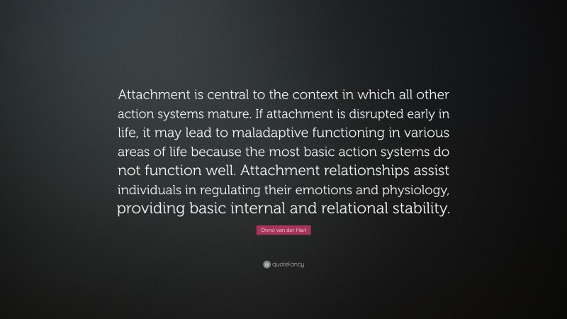 Onno van der Hart Quote: “Attachment is central to the context in which all other action systems mature. If attachment is disrupted early in life, it may lead to maladaptive functioning in various areas of life because the most basic action systems do not function well. Attachment relationships assist individuals in regulating their emotions and physiology, providing basic internal and relational stability.”