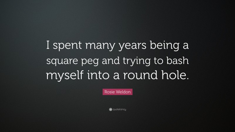 Rosie Weldon Quote: “I spent many years being a square peg and trying to bash myself into a round hole.”