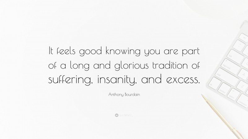 Anthony Bourdain Quote: “It feels good knowing you are part of a long and glorious tradition of suffering, insanity, and excess.”