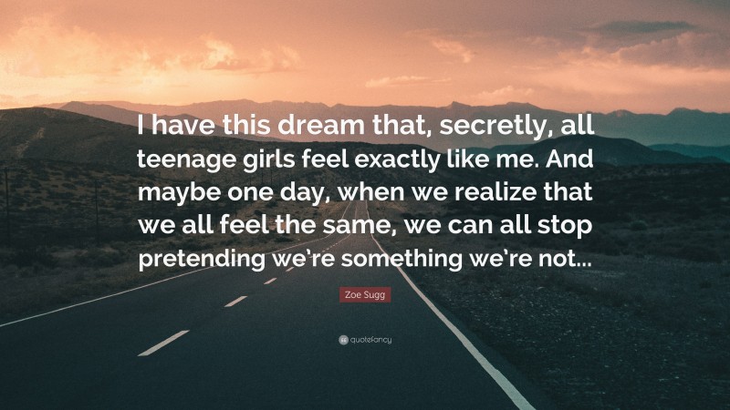 Zoe Sugg Quote: “I have this dream that, secretly, all teenage girls feel exactly like me. And maybe one day, when we realize that we all feel the same, we can all stop pretending we’re something we’re not...”