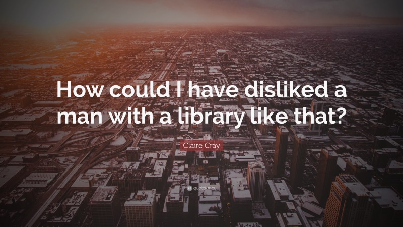 Claire Cray Quote: “How could I have disliked a man with a library like that?”