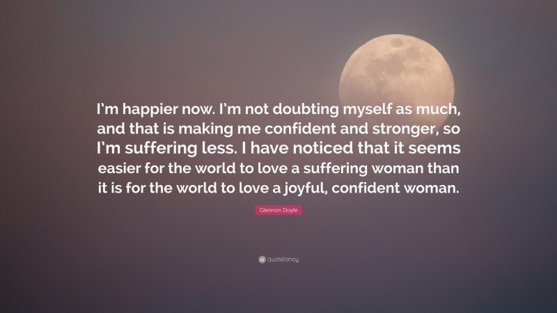 Glennon Doyle Quote: “I’m happier now. I’m not doubting myself as much, and that is making me confident and stronger, so I’m suffering less. I have noticed that it seems easier for the world to love a suffering woman than it is for the world to love a joyful, confident woman.”