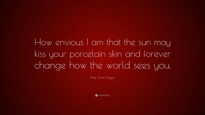 Phar West Nagle Quote: “How envious I am that the sun may kiss your porcelain skin and forever change how the world sees you.”