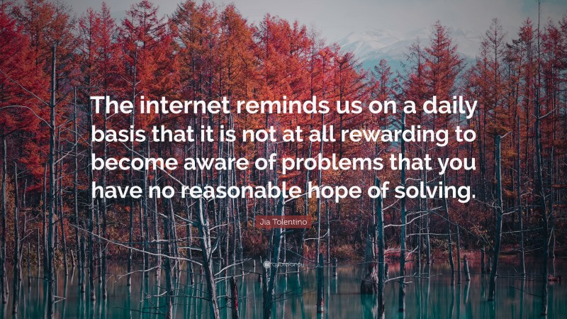 Jia Tolentino Quote: “The internet reminds us on a daily basis that it is not at all rewarding to become aware of problems that you have no reasonable hope of solving.”
