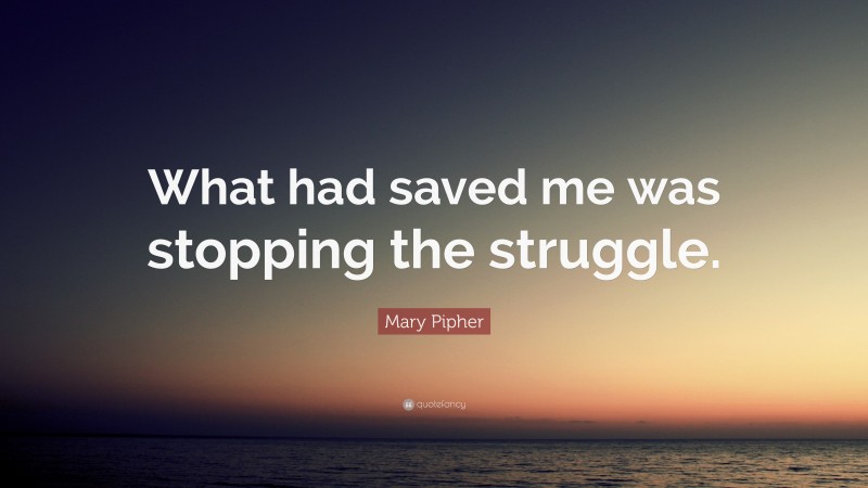 Mary Pipher Quote: “What had saved me was stopping the struggle.”