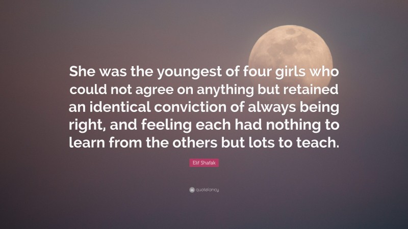 Elif Shafak Quote: “She was the youngest of four girls who could not agree on anything but retained an identical conviction of always being right, and feeling each had nothing to learn from the others but lots to teach.”