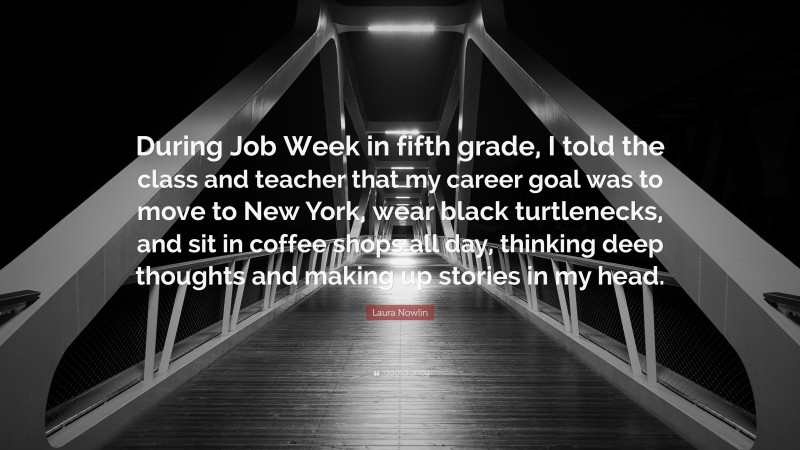 Laura Nowlin Quote: “During Job Week in fifth grade, I told the class and teacher that my career goal was to move to New York, wear black turtlenecks, and sit in coffee shops all day, thinking deep thoughts and making up stories in my head.”