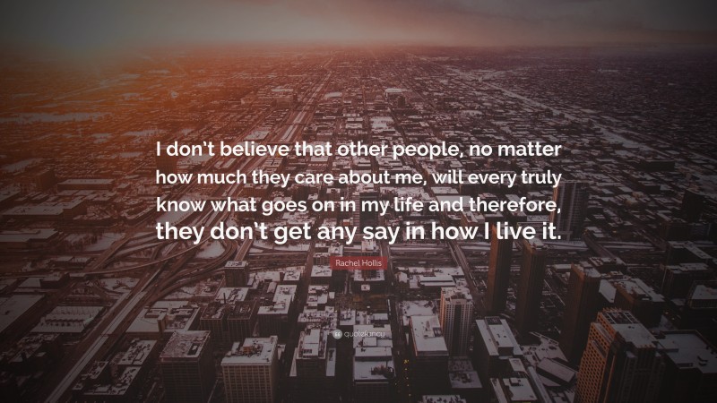 Rachel Hollis Quote: “I don’t believe that other people, no matter how much they care about me, will every truly know what goes on in my life and therefore, they don’t get any say in how I live it.”