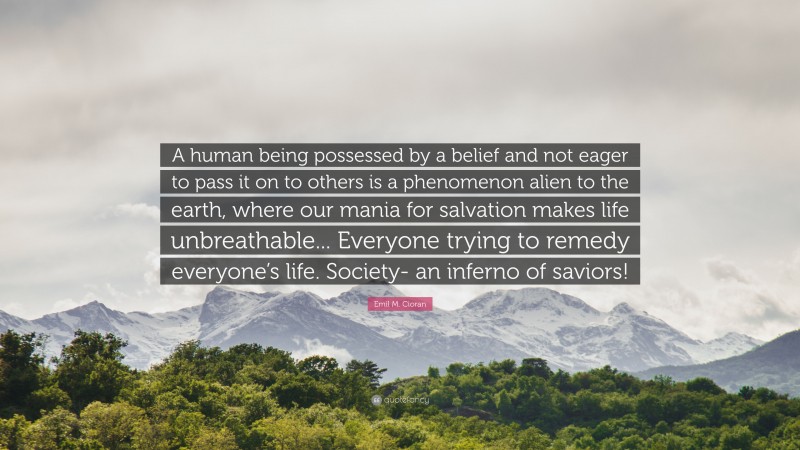 Emil M. Cioran Quote: “A human being possessed by a belief and not eager to pass it on to others is a phenomenon alien to the earth, where our mania for salvation makes life unbreathable... Everyone trying to remedy everyone’s life. Society- an inferno of saviors!”