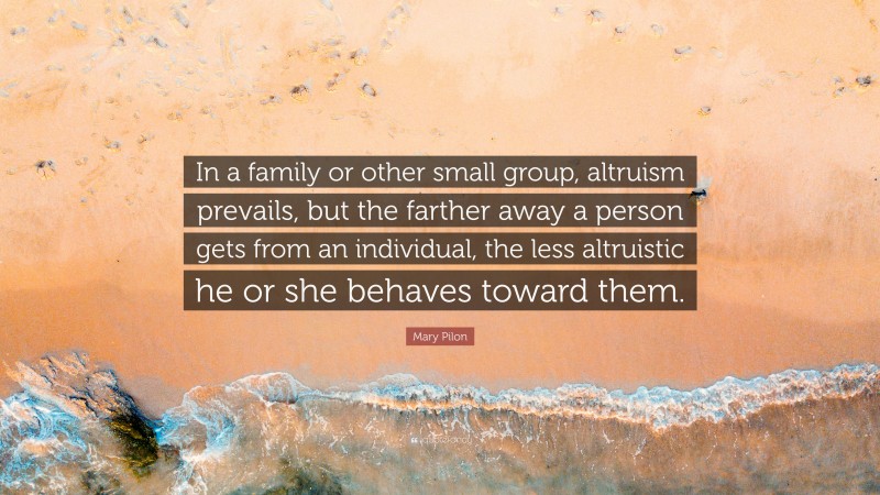 Mary Pilon Quote: “In a family or other small group, altruism prevails, but the farther away a person gets from an individual, the less altruistic he or she behaves toward them.”