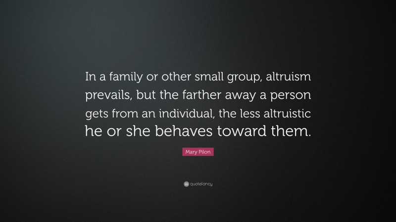Mary Pilon Quote: “In a family or other small group, altruism prevails, but the farther away a person gets from an individual, the less altruistic he or she behaves toward them.”
