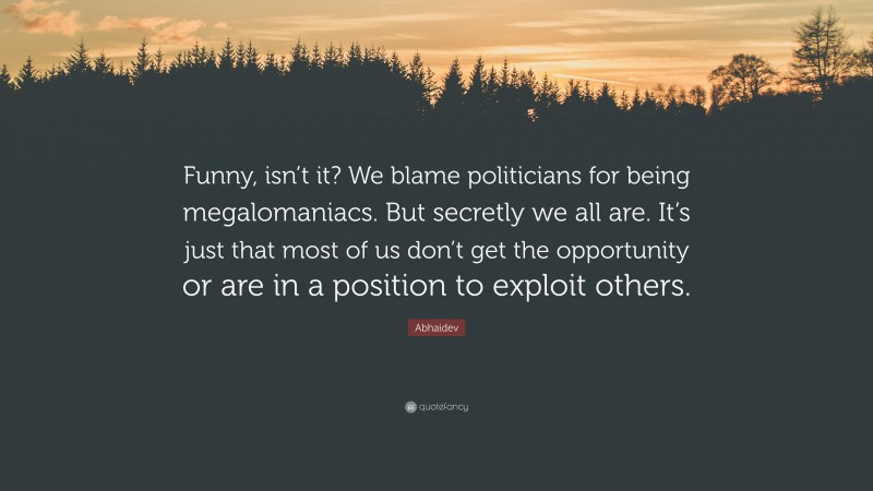 Abhaidev Quote: “Funny, isn’t it? We blame politicians for being megalomaniacs. But secretly we all are. It’s just that most of us don’t get the opportunity or are in a position to exploit others.”