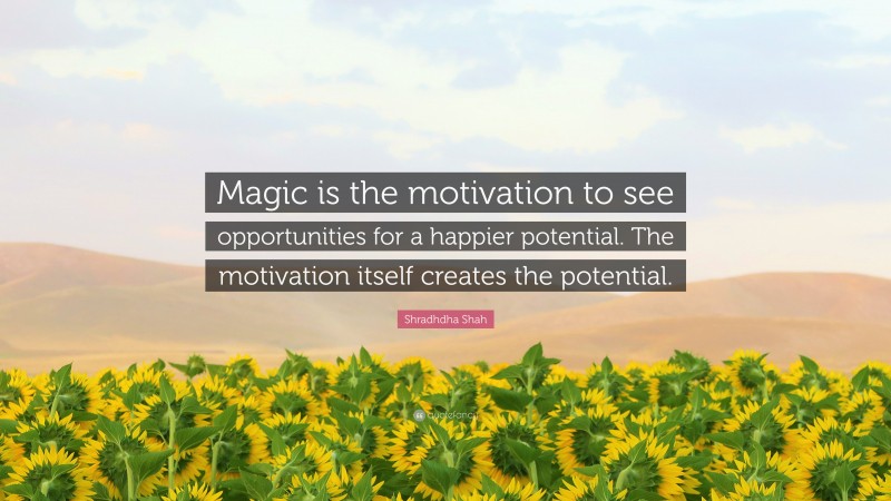 Shradhdha Shah Quote: “Magic is the motivation to see opportunities for a happier potential. The motivation itself creates the potential.”