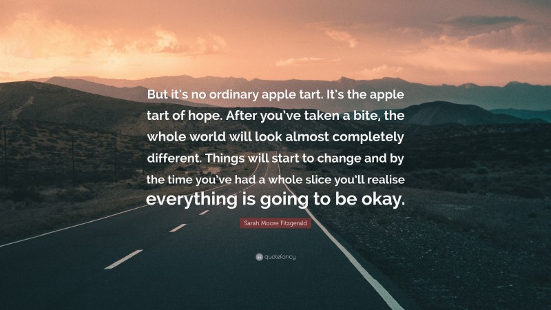 Sarah Moore Fitzgerald Quote: “But it’s no ordinary apple tart. It’s the apple tart of hope. After you’ve taken a bite, the whole world will look almost completely different. Things will start to change and by the time you’ve had a whole slice you’ll realise everything is going to be okay.”