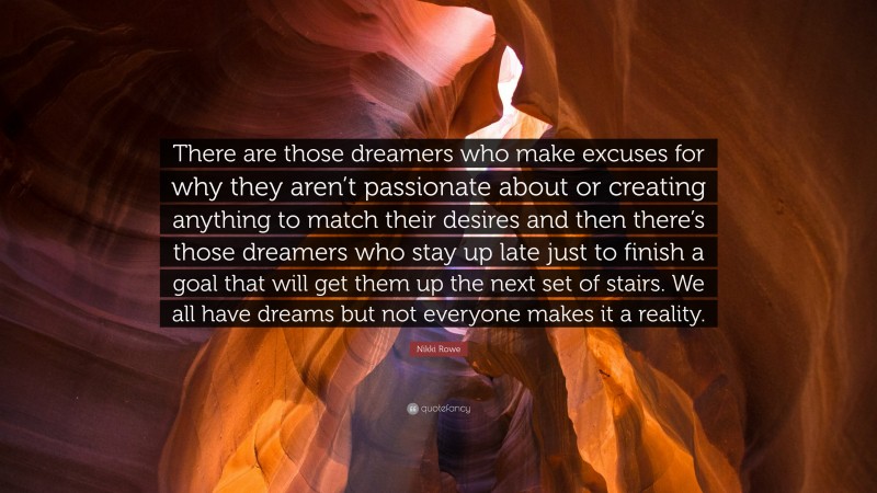 Nikki Rowe Quote: “There are those dreamers who make excuses for why they aren’t passionate about or creating anything to match their desires and then there’s those dreamers who stay up late just to finish a goal that will get them up the next set of stairs. We all have dreams but not everyone makes it a reality.”