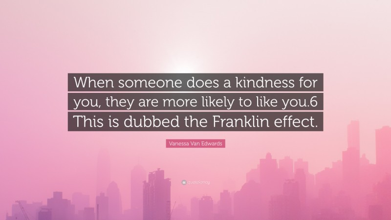 Vanessa Van Edwards Quote: “When someone does a kindness for you, they are more likely to like you.6 This is dubbed the Franklin effect.”