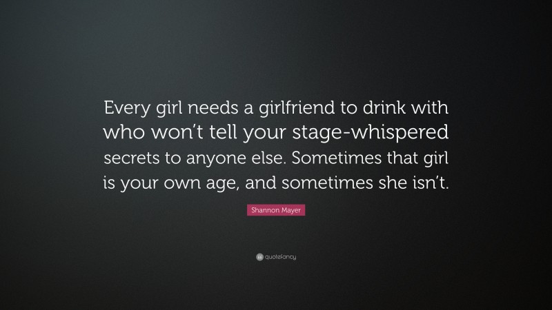 Shannon Mayer Quote: “Every girl needs a girlfriend to drink with who won’t tell your stage-whispered secrets to anyone else. Sometimes that girl is your own age, and sometimes she isn’t.”